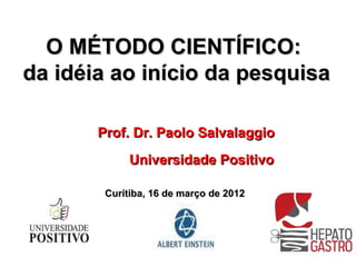 O MÉTODO CIENTÍFICO:
da idéia ao início da pesquisa

       Prof. Dr. Paolo Salvalaggio
             Universidade Positivo

        Curitiba, 16 de março de 2012
 