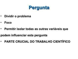 Pergunta
• Dividir o problema

• Foco

• Permitir isolar todas as outras variáveis que

podem influenciar esta pergunta

• PARTE CRUCIAL DO TRABALHO CIENTÍFICO
 