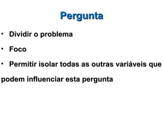 Pergunta
• Dividir o problema

• Foco

• Permitir isolar todas as outras variáveis que

podem influenciar esta pergunta
 