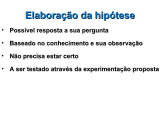 Elaboração da hipótese
• Possível resposta a sua pergunta

• Baseado no conhecimento e sua observação

• Não precisa estar certo

• A ser testado através da experimentação proposta
 