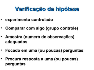 Verificação da hipótese
• experimento controlado

• Comparar com algo (grupo controle)

• Amostra (numero de observações)
  adequados

• Focado em uma (ou poucas) perguntas

• Procura resposta a uma (ou poucas)
  perguntas
 