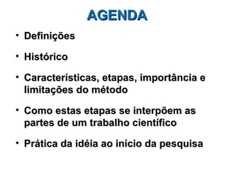 AGENDA
• Definições

• Histórico

• Características, etapas, importância e
  limitações do método

• Como estas etapas se interpõem as
  partes de um trabalho científico

• Prática da idéia ao início da pesquisa
 