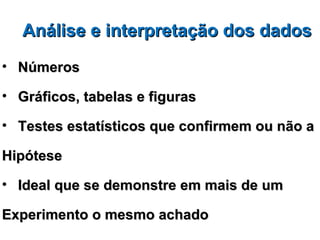 Análise e interpretação dos dados
• Números

• Gráficos, tabelas e figuras

• Testes estatísticos que confirmem ou não a

Hipótese

• Ideal que se demonstre em mais de um

Experimento o mesmo achado
 