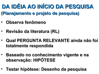 DA IDÉIA AO INÍCIO DA PESQUISA
(Planejamento e projeto de pesquisa)

• Observa fenômeno

• Revisão da literatura (RL)

• Qual PERGUNTA RELEVANTE ainda não foi
  totalmente respondida

• Baseado no conhecimento vigente e na
  observação: HIPÓTESE

• Testar hípótese: Desenho da pesquisa
 