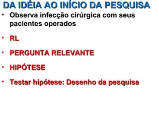DA IDÉIA AO INÍCIO DA PESQUISA
• Observa infecção cirúrgica com seus
  pacientes operados

• RL

• PERGUNTA RELEVANTE

• HIPÓTESE

• Testar hípótese: Desenho da pesquisa
 