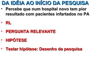 DA IDÉIA AO INÍCIO DA PESQUISA
• Percebe que num hospital novo tem pior
  resultado com pacientes infartados no PA

• RL

• PERGUNTA RELEVANTE

• HIPÓTESE

• Testar hípótese: Desenho da pesquisa
 