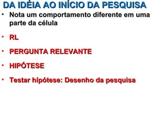 DA IDÉIA AO INÍCIO DA PESQUISA
• Nota um comportamento diferente em uma
  parte da célula

• RL

• PERGUNTA RELEVANTE

• HIPÓTESE

• Testar hípótese: Desenho da pesquisa
 
