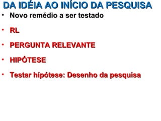 DA IDÉIA AO INÍCIO DA PESQUISA
• Novo remédio a ser testado

• RL

• PERGUNTA RELEVANTE

• HIPÓTESE

• Testar hípótese: Desenho da pesquisa
 