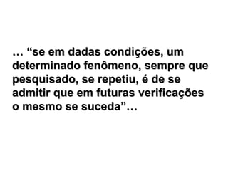 … “se em dadas condições, um
determinado fenômeno, sempre que
pesquisado, se repetiu, é de se
admitir que em futuras verificações
o mesmo se suceda”…
 