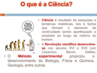 O que é a Ciência?Ciência é resultado de pesquisas e tentativas metódicas, leis e factos que formam o elemento de continuidade sendo aperfeiçoado e ampliado ao longo da história do homem.