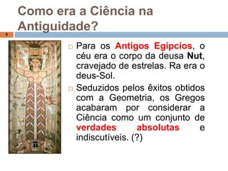 Como era a Ciência na Antiguidade?3Os Gregos foram dos primeiros a construir conhecimento científico a partir da observação do Mundo. Os sábios gregos dedicaram-se ao interessante exercício intelectual de tentar descobrir as leis da Natureza, já que o Universo se encontrava sob o controlo dos deuses. (forma simples de explicar o que não se conhece)