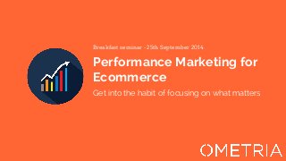 Breakfast seminar - 25th September 2014 
Performance Marketing for 
Ecommerce 
Get into the habit of focusing on what matters 
 