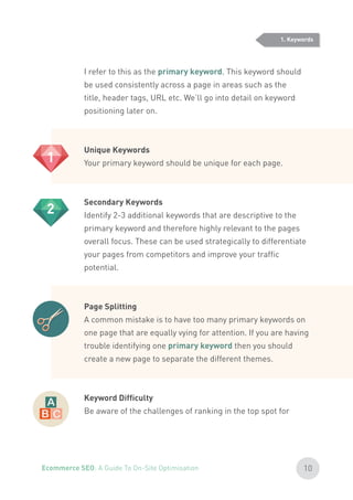 I refer to this as the primary keyword. This keyword should
be used consistently across a page in areas such as the
title, header tags, URL etc. We’ll go into detail on keyword
positioning later on.
Unique Keywords
Your primary keyword should be unique for each page.
Secondary Keywords
Identify 2-3 additional keywords that are descriptive to the
primary keyword and therefore highly relevant to the pages
overall focus. These can be used strategically to differentiate
your pages from competitors and improve your traffic
potential.
Page Splitting
A common mistake is to have too many primary keywords on
one page that are equally vying for attention. If you are having
trouble identifying one primary keyword then you should
create a new page to separate the different themes.
Keyword Difficulty
Be aware of the challenges of ranking in the top spot for
1
2
1. Keywords
10Ecommerce SEO: A Guide To On-Site Optimisation
 