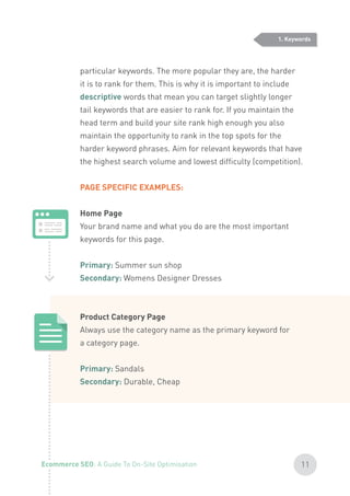 particular keywords. The more popular they are, the harder
it is to rank for them. This is why it is important to include
descriptive words that mean you can target slightly longer
tail keywords that are easier to rank for. If you maintain the
head term and build your site rank high enough you also
maintain the opportunity to rank in the top spots for the
harder keyword phrases. Aim for relevant keywords that have
the highest search volume and lowest difficulty (competition).
PAGE SPECIFIC EXAMPLES:
Home Page
Your brand name and what you do are the most important
keywords for this page.
Primary: Summer sun shop
Secondary: Womens Designer Dresses
Product Category Page
Always use the category name as the primary keyword for
a category page.
Primary: Sandals
Secondary: Durable, Cheap
1. Keywords
11Ecommerce SEO: A Guide To On-Site Optimisation
 