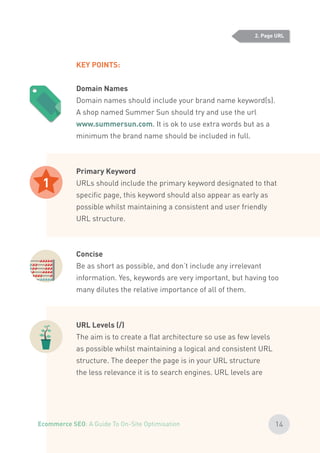 KEY POINTS:
Domain Names
Domain names should include your brand name keyword(s).
A shop named Summer Sun should try and use the url
www.summersun.com. It is ok to use extra words but as a
minimum the brand name should be included in full.
Primary Keyword
URLs should include the primary keyword designated to that
specific page, this keyword should also appear as early as
possible whilst maintaining a consistent and user friendly
URL structure.
Concise
Be as short as possible, and don’t include any irrelevant
information. Yes, keywords are very important, but having too
many dilutes the relative importance of all of them.
URL Levels (/)
The aim is to create a flat architecture so use as few levels
as possible whilst maintaining a logical and consistent URL
structure. The deeper the page is in your URL structure
the less relevance it is to search engines. URL levels are
1
2. Page URL
14Ecommerce SEO: A Guide To On-Site Optimisation
 