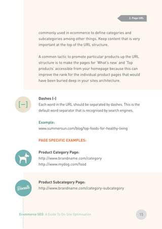 commonly used in ecommerce to define categories and
subcategories among other things. Keep content that is very
important at the top of the URL structure.
A common tactic to promote particular products up the URL
structure is to make the pages for ‘What’s new’ and ‘Top
products’ accessible from your homepage because this can
improve the rank for the individual product pages that would
have been buried deep in your sites architecture.
Dashes (­-)
Each word in the URL should be separated by dashes. This is the
default word separator that is recognised by search engines.
Example:
www.summersun.com/blog/top-foods-for-healthy-living
PAGE SPECIFIC EXAMPLES:
Product Category Page:
http://www.brandname.com/category
http://www.mydog.com/food
Product Subcategory Page:
http://www.brandname.com/category-subcategory
2. Page URL
15Ecommerce SEO: A Guide To On-Site Optimisation
 