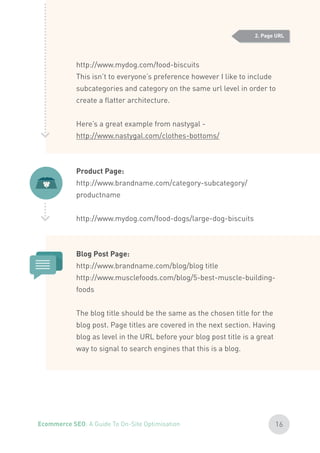 http://www.mydog.com/food-biscuits
This isn’t to everyone’s preference however I like to include
subcategories and category on the same url level in order to
create a flatter architecture.
Here’s a great example from nastygal -
http://www.nastygal.com/clothes-bottoms/
Product Page:
http://www.brandname.com/category-subcategory/
productname
http://www.mydog.com/food-dogs/large-dog-biscuits
Blog Post Page:
http://www.brandname.com/blog/blog title
http://www.musclefoods.com/blog/5-best-muscle-building-
foods
The blog title should be the same as the chosen title for the
blog post. Page titles are covered in the next section. Having
blog as level in the URL before your blog post title is a great
way to signal to search engines that this is a blog.
2. Page URL
16Ecommerce SEO: A Guide To On-Site Optimisation
 