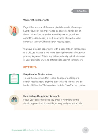 Why are they important?
Page titles are one of the most pivotal aspects of on-page
SEO because of the importance all search engines put on
them, this makes sense because they are so prominent
on SERPs. Additionally a well structured title will also be
beneficial to your CTR on search results pages.
You have a bigger opportunity with a page title, in comparison
to a URL, to include a few more descriptive words about your
primary keyword. This is a great opportunity to include some
of your products’ USPs to differentiate against competitors.
KEY POINTS:
Keep it under 70 characters.
This is the maximum that is able to appear on Google’s
search results page, anything over this and the text will be
hidden. Utilise the 70 characters, but don’t waffle: be concise.
Must include the primary keyword.
Focus your content on one key phrase. Additionally this
should appear first, if possible, or very early on in the title.
?
3. Page Titles
18Ecommerce SEO: A Guide To On-Site Optimisation
 