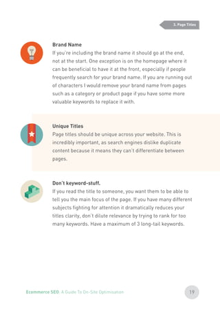 Brand Name
If you’re including the brand name it should go at the end,
not at the start. One exception is on the homepage where it
can be beneficial to have it at the front, especially if people
frequently search for your brand name. If you are running out
of characters I would remove your brand name from pages
such as a category or product page if you have some more
valuable keywords to replace it with.
Unique Titles
Page titles should be unique across your website. This is
incredibly important, as search engines dislike duplicate
content because it means they can’t differentiate between
pages.
Don’t keyword-stuff.
If you read the title to someone, you want them to be able to
tell you the main focus of the page. If you have many different
subjects fighting for attention it dramatically reduces your
titles clarity, don’t dilute relevance by trying to rank for too
many keywords. Have a maximum of 3 long-tail keywords.
3. Page Titles
19Ecommerce SEO: A Guide To On-Site Optimisation
 