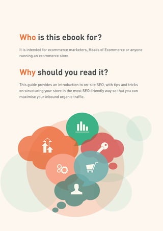 Who is this ebook for?
It is intended for ecommerce marketers, Heads of Ecommerce or anyone
running an ecommerce store.
Why should you read it?
This guide provides an introduction to on-site SEO, with tips and tricks
on structuring your store in the most SEO-friendly way so that you can
maximise your inbound organic traffic.
 