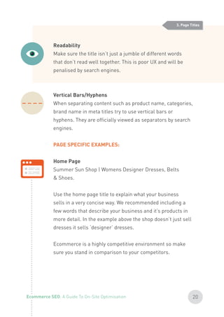 Readability
Make sure the title isn’t just a jumble of different words
that don’t read well together. This is poor UX and will be
penalised by search engines.
Vertical Bars/Hyphens
When separating content such as product name, categories,
brand name in meta titles try to use vertical bars or
hyphens. They are officially viewed as separators by search
engines.
PAGE SPECIFIC EXAMPLES:
Home Page
Summer Sun Shop | Womens Designer Dresses, Belts
& Shoes.
Use the home page title to explain what your business
sells in a very concise way. We recommended including a
few words that describe your business and it’s products in
more detail. In the example above the shop doesn’t just sell
dresses it sells ‘designer’ dresses.
Ecommerce is a highly competitive environment so make
sure you stand in comparison to your competitors.
3. Page Titles
20Ecommerce SEO: A Guide To On-Site Optimisation
 