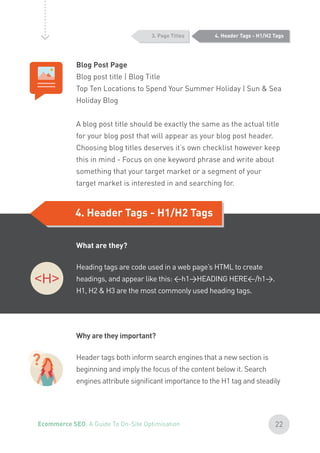 4. Header Tags - H1/H2 Tags3. Page Titles
Blog Post Page
Blog post title | Blog Title
Top Ten Locations to Spend Your Summer Holiday | Sun & Sea
Holiday Blog
A blog post title should be exactly the same as the actual title
for your blog post that will appear as your blog post header.
Choosing blog titles deserves it’s own checklist however keep
this in mind - Focus on one keyword phrase and write about
something that your target market or a segment of your
target market is interested in and searching for.
What are they?
Heading tags are code used in a web page’s HTML to create
headings, and appear like this: <h1>HEADING HERE</h1>.
H1, H2 & H3 are the most commonly used heading tags.
Why are they important?
Header tags both inform search engines that a new section is
beginning and imply the focus of the content below it. Search
engines attribute significant importance to the H1 tag and steadily
?
4. Header Tags - H1/H2 Tags
22Ecommerce SEO: A Guide To On-Site Optimisation
 