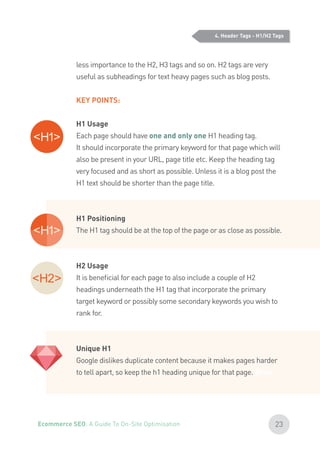 4. Header Tags - H1/H2 Tags
less importance to the H2, H3 tags and so on. H2 tags are very
useful as subheadings for text heavy pages such as blog posts.
KEY POINTS:
H1 Usage
Each page should have one and only one H1 heading tag.
It should incorporate the primary keyword for that page which will
also be present in your URL, page title etc. Keep the heading tag
very focused and as short as possible. Unless it is a blog post the
H1 text should be shorter than the page title.
H1 Positioning
The H1 tag should be at the top of the page or as close as possible.
H2 Usage
It is beneficial for each page to also include a couple of H2
headings underneath the H1 tag that incorporate the primary
target keyword or possibly some secondary keywords you wish to
rank for.
Unique H1
Google dislikes duplicate content because it makes pages harder
to tell apart, so keep the h1 heading unique for that page. What
23Ecommerce SEO: A Guide To On-Site Optimisation
 