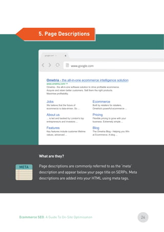 5. Page Descriptions
What are they?
Page descriptions are commonly referred to as the ‘meta’
description and appear below your page title on SERPs. Meta
descriptions are added into your HTML using meta tags.
24Ecommerce SEO: A Guide To On-Site Optimisation
 