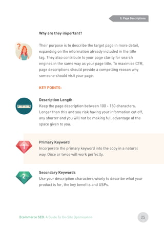 Why are they important?
Their purpose is to describe the target page in more detail,
expanding on the information already included in the title
tag. They also contribute to your page clarity for search
engines in the same way as your page title. To maximise CTR,
page descriptions should provide a compelling reason why
someone should visit your page.
KEY POINTS:
Description Length
Keep the page description between 100 - 150 characters.
Longer than this and you risk having your information cut off,
any shorter and you will not be making full advantage of the
space given to you.
Primary Keyword
Incorporate the primary keyword into the copy in a natural
way. Once or twice will work perfectly.
Secondary Keywords
Use your description characters wisely to describe what your
product is for, the key benefits and USPs.
5. Page Descriptions
?
1
2
25Ecommerce SEO: A Guide To On-Site Optimisation
 