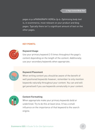 pages <p>PARAGRAPH HERE</p>. Optimising body text
is, in ecommerce, most relevant on your product and blog
pages. Typically there isn’t a significant amount of text on the
other pages.
KEY POINTS:
Keyword Usage
Use your primary keyword 2-5 times throughout the page’s
content depending on the length of the content. Additionally
use your secondary keywords when appropriate.
Keyword Placement
When writing content you should be aware of the benefit of
well positioned keywords however, remember to only mention
keywords naturally throughout your content. You can and will
get penalised if you use keywords unnaturally in your content.
Content Formatting
When appropriate make your primary keywords bold or
underlined. Try to do this at least once. It has a small
influence on the importance of that keyword to the search
engine.
6. Page Content/Body Text
27Ecommerce SEO: A Guide To On-Site Optimisation
 