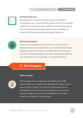 Prioritise link juice.
Every page does not have unlimited link juice. Distribute it
strategically to your most important pages such as certain popular
products you want to give more visibility. As mentioned previously
this is why a top products page placed on your homepage can
increase SEO ranking for particular pages or products.
Don’t go overboard.
Use your links frequently and only when it is natural to do so,
having too many can actually result in your site getting penalised.
Google’s algorithms are clever and if they think you are trying to
trick them it will reflect badly on your site. Always think about the
user experience first, if something is not logical don’t do it.
11. Rich Snippets
11. Rich Snippets
What are they?
Rich snippets are microdata you can add to your HTML
which enable you to apply more detailed information to your
search engine listings. In ecommerce this allows you to
add additional information on your products, such as user
reviews, images, price & stock availability. You can even
enhance your videos, if you have any.
10. Internal Links/Anchor Text
32Ecommerce SEO: A Guide To On-Site Optimisation
 
