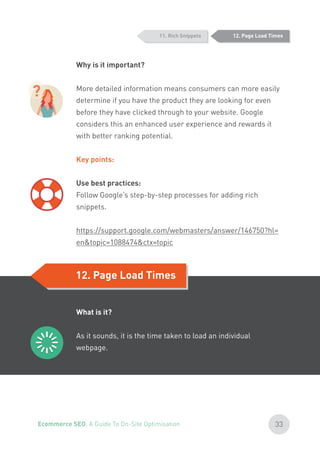 Why is it important?
More detailed information means consumers can more easily
determine if you have the product they are looking for even
before they have clicked through to your website. Google
considers this an enhanced user experience and rewards it
with better ranking potential.
Key points:
Use best practices:
Follow Google’s step-by-step processes for adding rich
snippets.
https://support.google.com/webmasters/answer/146750?hl=
en&topic=1088474&ctx=topic
12. Page Load Times
12. Page Load Times
What is it?
As it sounds, it is the time taken to load an individual
webpage.
11. Rich Snippets
?
33Ecommerce SEO: A Guide To On-Site Optimisation
 