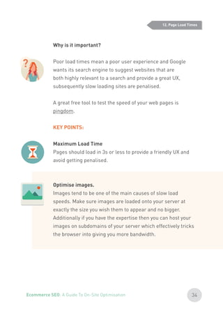 Why is it important?
Poor load times mean a poor user experience and Google
wants its search engine to suggest websites that are
both highly relevant to a search and provide a great UX,
subsequently slow loading sites are penalised.
A great free tool to test the speed of your web pages is
pingdom.
KEY POINTS:
Maximum Load Time
Pages should load in 3s or less to provide a friendly UX and
avoid getting penalised.
Optimise images.
Images tend to be one of the main causes of slow load
speeds. Make sure images are loaded onto your server at
exactly the size you wish them to appear and no bigger.
Additionally if you have the expertise then you can host your
images on subdomains of your server which effectively tricks
the browser into giving you more bandwidth.
12. Page Load Times
?
34Ecommerce SEO: A Guide To On-Site Optimisation
 
