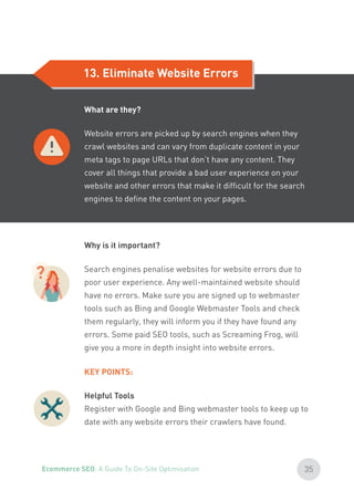 13. Eliminate Website Errors
?
Why is it important?
Search engines penalise websites for website errors due to
poor user experience. Any well-maintained website should
have no errors. Make sure you are signed up to webmaster
tools such as Bing and Google Webmaster Tools and check
them regularly, they will inform you if they have found any
errors. Some paid SEO tools, such as Screaming Frog, will
give you a more in depth insight into website errors.
KEY POINTS:
Helpful Tools
Register with Google and Bing webmaster tools to keep up to
date with any website errors their crawlers have found.
What are they?
Website errors are picked up by search engines when they
crawl websites and can vary from duplicate content in your
meta tags to page URLs that don’t have any content. They
cover all things that provide a bad user experience on your
website and other errors that make it difficult for the search
engines to define the content on your pages.
35Ecommerce SEO: A Guide To On-Site Optimisation
 