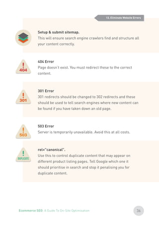 Setup & submit sitemap.
This will ensure search engine crawlers find and structure all
your content correctly.
404 Error
Page doesn’t exist. You must redirect these to the correct
content.
301 Error
301 redirects should be changed to 302 redirects and these
should be used to tell search engines where new content can
be found if you have taken down an old page.
503 Error
Server is temporarily unavailable. Avoid this at all costs.
rel=”canonical”.
Use this to control duplicate content that may appear on
different product listing pages. Tell Google which one it
should prioritise in search and stop it penalising you for
duplicate content.
13. Eliminate Website Errors
36Ecommerce SEO: A Guide To On-Site Optimisation
 