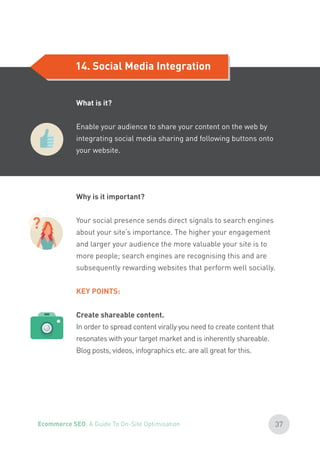 14. Social Media Integration
?
Why is it important?
Your social presence sends direct signals to search engines
about your site’s importance. The higher your engagement
and larger your audience the more valuable your site is to
more people; search engines are recognising this and are
subsequently rewarding websites that perform well socially.
KEY POINTS:
Create shareable content.
In order to spread content virally you need to create content that
resonates with your target market and is inherently shareable.
Blog posts, videos, infographics etc. are all great for this.
What is it?
Enable your audience to share your content on the web by
integrating social media sharing and following buttons onto
your website.
37Ecommerce SEO: A Guide To On-Site Optimisation
 