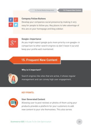 Company Follow Buttons
Develop your companies social presence by making it very
easy for people to follow you. Key places to take advantage of
this are on your homepage and blog sidebar.
Google+ Importance
As you might expect google puts more priority a on google+ in
comparison to other search engines so don’t leave it out and
keep your profile well maintained.
15. Frequent New Content
15. Frequent New Content
14. Social Media Integration
Why is it important?
Search engines like sites that are active, it shows regular
management and can convey high user engagement.
KEY POINTS:
User Generated Content
Allowing user to post reviews or photos of them using your
products provides a platform for your customers to add
new content to your site themselves. This also serves
?
38Ecommerce SEO: A Guide To On-Site Optimisation
 