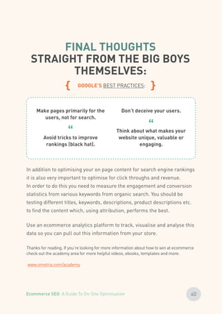 FINAL THOUGHTS
STRAIGHT FROM THE BIG BOYS
THEMSELVES:
{ GOOGLE’S BEST PRACTICES: }
In addition to optimising your on page content for search engine rankings
it is also very important to optimise for click throughs and revenue.
In order to do this you need to measure the engagement and conversion
statistics from various keywords from organic search. You should be
testing different titles, keywords, descriptions, product descriptions etc.
to find the content which, using attribution, performs the best.
Use an ecommerce analytics platform to track, visualise and analyse this
data so you can pull out this information from your store.
Make pages primarily for the
users, not for search.
Avoid tricks to improve
rankings (black hat).
“
Don’t deceive your users.
Think about what makes your
website unique, valuable or
engaging.
“
Thanks for reading. If you’re looking for more information about how to win at ecommerce
check out the academy area for more helpful videos, ebooks, templates and more.
www.ometria.com/academy
40Ecommerce SEO: A Guide To On-Site Optimisation
 