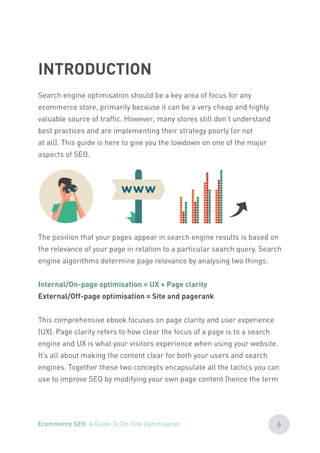 Search engine optimisation should be a key area of focus for any
ecommerce store, primarily because it can be a very cheap and highly
valuable source of traffic. However, many stores still don’t understand
best practices and are implementing their strategy poorly (or not
at all). This guide is here to give you the lowdown on one of the major
aspects of SEO.
The position that your pages appear in search engine results is based on
the relevance of your page in relation to a particular search query. Search
engine algorithms determine page relevance by analysing two things:
Internal/On-page optimisation = UX + Page clarity
External/Off-page optimisation = Site and pagerank
This comprehensive ebook focuses on page clarity and user experience
(UX). Page clarity refers to how clear the focus of a page is to a search
engine and UX is what your visitors experience when using your website.
It’s all about making the content clear for both your users and search
engines. Together these two concepts encapsulate all the tactics you can
use to improve SEO by modifying your own page content (hence the term
INTRODUCTION
6Ecommerce SEO: A Guide To On-Site Optimisation
 