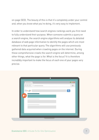on-page SEO). The beauty of this is that it’s completely under your control
and, when you know what you’re doing, it’s very easy to implement.
In order to understand how search engines rankings work you first need
to fully understand their purpose. When someone submits a query on
a search engine, the search engine algorithms will analyse its detailed
database of web page information to identify the pages which are most
relevant to that particular query. The algorithms will use previously
gathered data acquired when crawling pages on the internet. During
these comprehensive crawls the search engine will determine, among
other things, what the page is for. What is the focus? It is therefore
incredibly important to make the focus of each one of your pages very
precise.
#1
7Ecommerce SEO: A Guide To On-Site Optimisation
 
