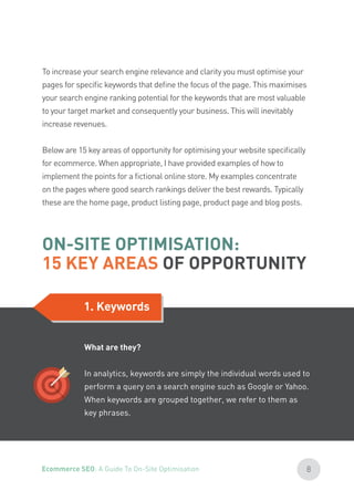 To increase your search engine relevance and clarity you must optimise your
pages for specific keywords that define the focus of the page. This maximises
your search engine ranking potential for the keywords that are most valuable
to your target market and consequently your business. This will inevitably
increase revenues.
Below are 15 key areas of opportunity for optimising your website specifically
for ecommerce. When appropriate, I have provided examples of how to
implement the points for a fictional online store. My examples concentrate
on the pages where good search rankings deliver the best rewards. Typically
these are the home page, product listing page, product page and blog posts.
ON-SITE OPTIMISATION:
15 KEY AREAS OF OPPORTUNITY
1. Keywords
What are they?
In analytics, keywords are simply the individual words used to
perform a query on a search engine such as Google or Yahoo.
When keywords are grouped together, we refer to them as
key phrases.
8Ecommerce SEO: A Guide To On-Site Optimisation
 