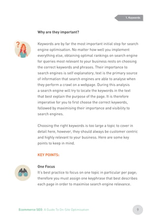 Why are they important?
Keywords are by far the most important initial step for search
engine optimisation. No matter how well you implement
everything else, obtaining optimal rankings on search engine
for queries most relevant to your business rests on choosing
the correct keywords and phrases. Their importance to
search engines is self explanatory; text is the primary source
of information that search engines are able to analyse when
they perform a crawl on a webpage. During this analysis
a search engine will try to locate the keywords in the text
that best explain the purpose of the page. It is therefore
imperative for you to first choose the correct keywords,
followed by maximising their importance and visibility to
search engines.
Choosing the right keywords is too large a topic to cover in
detail here, however, they should always be customer centric
and highly relevant to your business. Here are some key
points to keep in mind.
KEY POINTS:
One Focus
It’s best practice to focus on one topic in particular per page;
therefore you must assign one keyphrase that best describes
each page in order to maximise search engine relevance.
?
1. Keywords
9Ecommerce SEO: A Guide To On-Site Optimisation
 