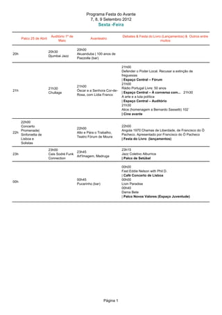 Programa Festa do Avante
                                                     7, 8, 9 Setembro 2012
                                                          Sexta -Feira

                           Auditório 1º de                                Debates & Festa do Livro (Lançamentos) & Outros entre
      Palco 25 de Abril                              Avanteatro
                                Maio                                                              muitos

                                             20h00
                          20h30
20h                                          Akuanduba | 100 anos de
                          Djumbai Jazz
                                             Piazzolla (bar)

                                                                          21h00
                                                                          Defender o Poder Local. Recusar a extinção de
                                                                          freguesias
                                                                          | Espaço Central – Fórum
                                                                          21h00
                                             21h00
                          21h30                                           Rádio Portugal Livre: 50 anos
21h                                          Óscar e a Senhora Cor-de-
                          Chullage                                        | Espaço Central – À conversa com... 21h30
                                             Rosa, com Lídia Franco
                                                                          A arte e a luta política
                                                                          | Espaço Central – Auditório
                                                                          21h30
                                                                          Alice (homenagem a Bernardo Sassetti) 102`
                                                                          | Cine avante

    22h00
    Concerto                                                              22h00
                                             22h00
    Promenade|                                                            Angola 1970 Chamas de Liberdade, de Francisco do Ó
22h                                          Alto e Pára o Trabalho,
    Sinfonietta de                                                        Pacheco. Apresentado por Francisco do Ó Pacheco
                                             Teatro Fórum de Moura
    Lisboa e                                                              | Festa do Livro (lançamentos)
    Solistas

                          23h00                                           23h15
                                             23h45
23h                       Cais Sodré Funk                                 Jazz Coletivo Alburrica
                                             Art'Imagem, Madruga
                          Connection                                      | Palco de Setúbal

                                                                          00h00
                                                                          Fast Eddie Nelson with Phil D.
                                                                          | Café Concerto de Lisboa
                                             00h45                        00h00
00h
                                             Pucarinho (bar)              Livin Paradise
                                                                          00h40
                                                                          Dama Bete
                                                                          | Palco Novos Valores (Espaço Juventude)




                                                               Página 1
 