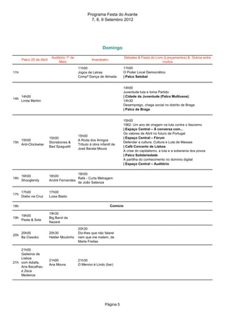 Programa Festa do Avante
                                                     7, 8, 9 Setembro 2012




                                                              Domingo

                           Auditório 1º de                                   Debates & Festa do Livro (Lançamentos) & Outros entre
      Palco 25 de Abril                               Avanteatro
                                Maio                                                                 muitos
                                             11h00                        11h00
11h                                          Jogos de Letras              O Poder Local Democrático
                                             Compª Dança de Almada        | Palco Setúbal


                                                                          14h00
                                                                          Juventude luta e toma Partido
      14h00                                                               | Cidade da Juventude (Palco Multiusos)
14h
      Linda Martini                                                       14h30
                                                                          Desemprego, chaga social no distrito de Braga
                                                                          | Palco de Braga


                                                                          15h00
                                                                          1962: Um ano de viragem na luta contra o fascismo
                                                                          | Espaço Central – À conversa com...
                                                                          Os valores de Abril no futuro de Portugal
                                             15h00
                          15h00                                           | Espaço Central – Fórum
    15h00                                    A Roda dos Amigos
15h                       Stonebones &                                    Defender a cultura. Cultura e Luta de Massas
    Anti-Clockwise                           Tributo à obra infantil de
                          Bad Spaguetti                                   | Café Concerto de Lisboa
                                             José Barata Moura
                                                                          A crise do capitalismo, a luta e a soberania dos povos
                                                                          | Palco Solidariedade
                                                                          A partilha do conhecimento no dominio digital
                                                                          | Espaço Central – Auditório

                                          16h00
      16h00               16h00
16h                                       Rafa - Curta Metragem
      Shooglenity         André Fernandes
                                          de João Salaviza

      17h00               17h00
17h
      Diabo na Cruz       Luisa Basto

18h                                                                Comício

                          19h30
      19h00
19h                       Big Band da
      Peste & Sida
                          Nazaré
                                             20h30
    20h00                 20h30              Diz-lhes que não falarei
20h
    Ba Cissoko            Helder Moutinho    nem que me matem, de
                                             Marta Freitas

    21h00
    Gaiteiros de
    Lisboa
                          21h00              21h30
21h com Adiafa,
                          Ana Moura          O Menino é Lindo (bar)
    Ana Bacalhau
    e Zeca
    Medeiros




                                                               Página 5
 