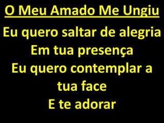 O Meu Amado Me Ungiu
Eu quero saltar de alegria
    Em tua presença
 Eu quero contemplar a
         tua face
       E te adorar
 