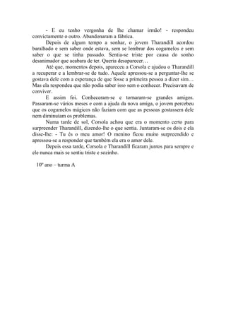 - E eu tenho vergonha de lhe chamar irmão! - respondeu
convictamente o outro. Abandonaram a fábrica.
Depois de algum tempo a sonhar, o jovem Tharandill acordou
baralhado e sem saber onde estava, sem se lembrar dos cogumelos e sem
saber o que se tinha passado. Sentia-se triste por causa do sonho
desanimador que acabara de ter. Queria desaparecer…
Até que, momentos depois, apareceu a Corsola e ajudou o Tharandill
a recuperar e a lembrar-se de tudo. Aquele apressou-se a perguntar-lhe se
gostava dele com a esperança de que fosse a primeira pessoa a dizer sim…
Mas ela respondeu que não podia saber isso sem o conhecer. Precisavam de
conviver.
E assim foi. Conheceram-se e tornaram-se grandes amigos.
Passaram-se vários meses e com a ajuda da nova amiga, o jovem percebeu
que os cogumelos mágicos não faziam com que as pessoas gostassem dele
nem diminuíam os problemas.
Numa tarde de sol, Corsola achou que era o momento certo para
surpreender Tharandill, dizendo-lhe o que sentia. Juntaram-se os dois e ela
disse-lhe: - Tu és o meu amor! O menino ficou muito surpreendido e
apressou-se a responder que também ela era o amor dele.
Depois essa tarde, Corsola e Tharandill ficaram juntos para sempre e
ele nunca mais se sentiu triste e sozinho.
10º ano – turma A

 