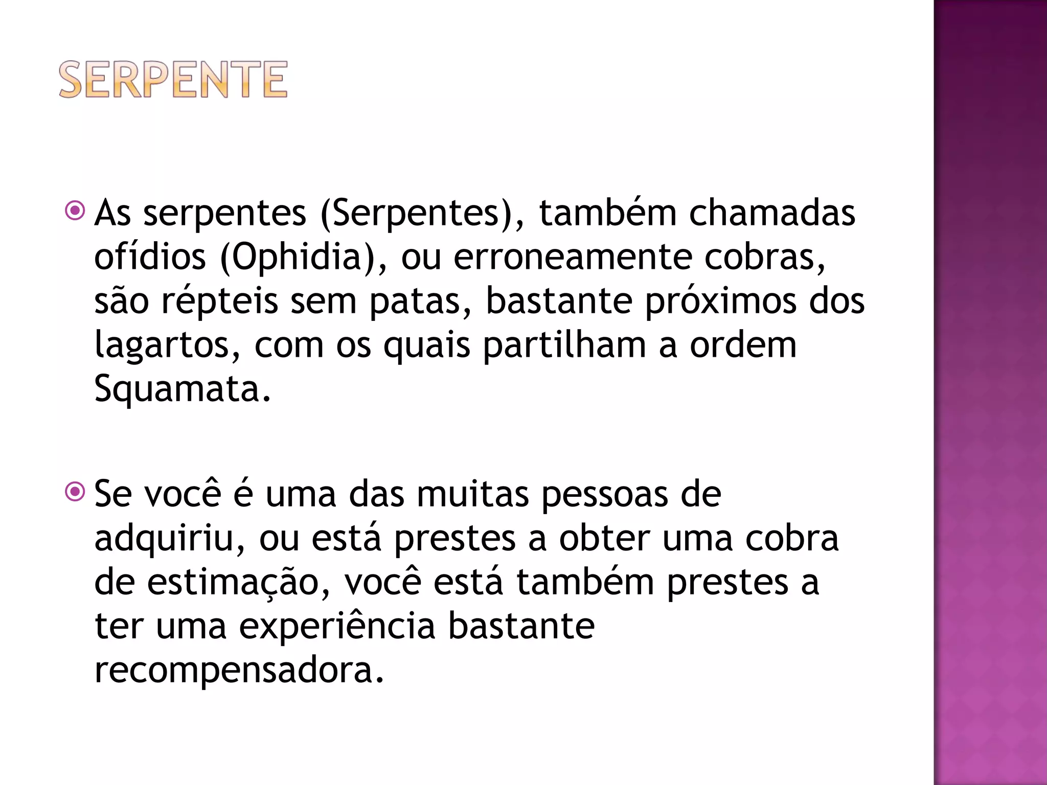 As serpentes (Serpentes), também chamadas ofídios (Ophidia), ou erroneamente cobras, são répteis sem patas, bastante próximos dos lagartos, com os quais partilham a ordem Squamata. Se você é uma das muitas pessoas de adquiriu, ou está prestes a obter uma cobra de estimação, você está também prestes a ter uma experiência bastante recompensadora.