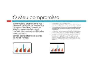 O Meu compromisso 
Este negócio proporciona-nos 
desfrutar de todos os momentos 
do nosso filho sem que nada 
interfira, nem patrões, nem 
horários, nem responsabilidades 
com terceiros. 
Somos completamente donos 
do nosso tempo. 
¨ Isto porque temos um compromisso. 
¨ Compromisso é a forma, pública ou não, de se vincular ou 
assumir uma obrigação com alguém, com algum objectivo. 
¨ Compromisso é, portanto, uma responsabilidade adquirida 
em virtude de uma afirmação verbal ou escrita, feita por 
nós mesmos. 
¨ A expressão "ter um compromisso" significa estar ocupado 
em uma data, ou ter um vínculo ou acordo com alguém. 
¨ A palavra deriva de "promessa", ou seja, "com promessa". 
Quer dizer que quando há um compromisso há uma 
promessa. Em inglês o termo commitment — o termo 
compromise é um falso cognato, cuja tradução mais 
próxima seria "meio-termo", como em "nenhum dos dois 
conseguiu exatamente o queria, e negociamos um meio-termo". 
 