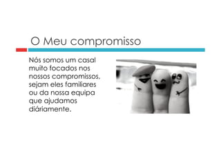 O Meu compromisso 
Nós somos um casal 
muito focados nos 
nossos compromissos, 
sejam eles familiares 
ou da nossa equipa 
que ajudamos 
diáriamente. 
 
