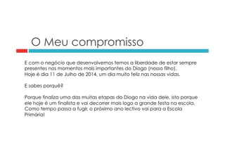 O Meu compromisso 
E com o negócio que desenvolvemos temos a liberdade de estar sempre 
presentes nos momentos mais importantes do Diogo (nosso filho). 
Hoje é dia 11 de Julho de 2014, um dia muito feliz nas nossas vidas. 
E sabes porquê? 
Porque finaliza uma das muitas etapas do Diogo na vida dele, isto porque 
ele hoje é um finalista e vai decorrer mais logo a grande festa na escola. 
Como tempo passa a fugir, o próximo ano lectivo vai para a Escola 
Primária! 
 